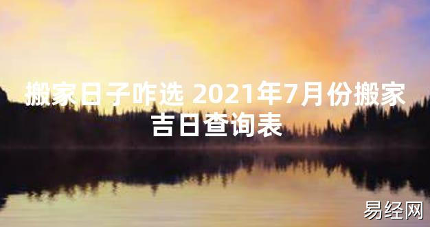 【2024最新风水】搬家日子咋选 2021年7月份搬家吉日查询表【好运风水】